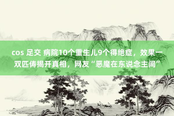 cos 足交 病院10个重生儿9个得绝症，效果一双匹俦揭开真相，网友“恶魔在东说念主间”