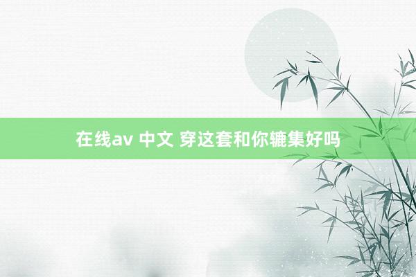 在线av 中文 穿这套和你辘集好吗