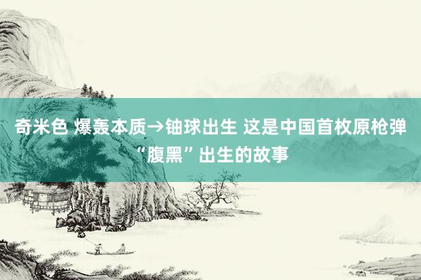 奇米色 爆轰本质→铀球出生 这是中国首枚原枪弹“腹黑”出生的故事