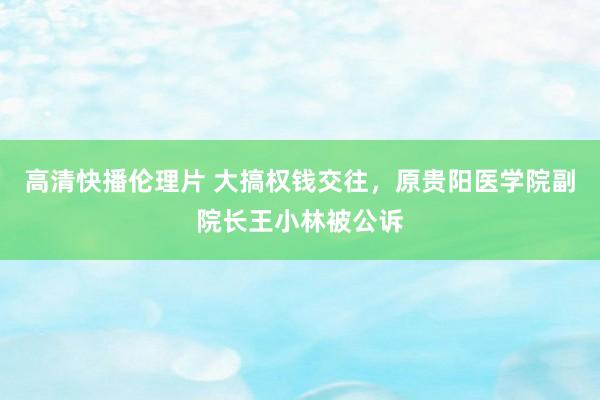 高清快播伦理片 大搞权钱交往，原贵阳医学院副院长王小林被公诉