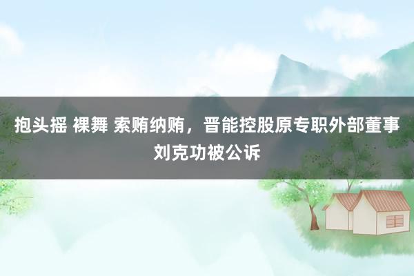 抱头摇 裸舞 索贿纳贿，晋能控股原专职外部董事刘克功被公诉