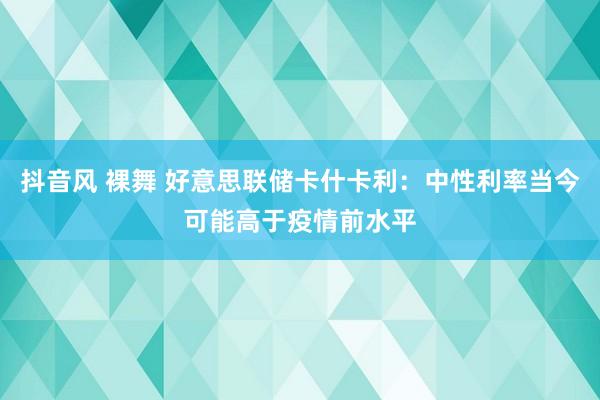 抖音风 裸舞 好意思联储卡什卡利：中性利率当今可能高于疫情前水平