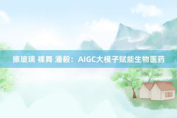 擦玻璃 裸舞 潘毅：AIGC大模子赋能生物医药