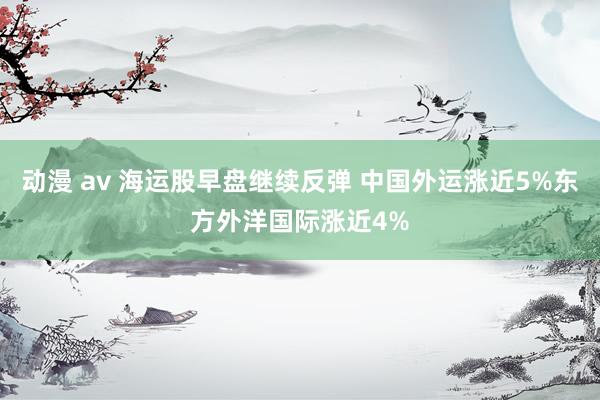 动漫 av 海运股早盘继续反弹 中国外运涨近5%东方外洋国际涨近4%