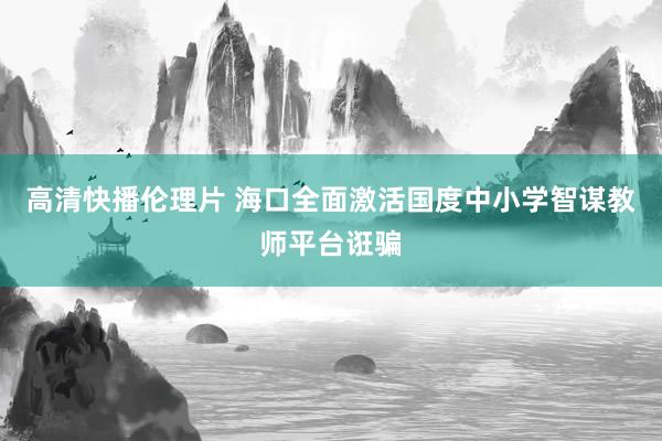 高清快播伦理片 海口全面激活国度中小学智谋教师平台诳骗