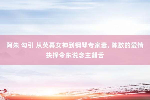 阿朱 勾引 从荧幕女神到钢琴专家妻, 陈数的爱情抉择令东说念主齰舌