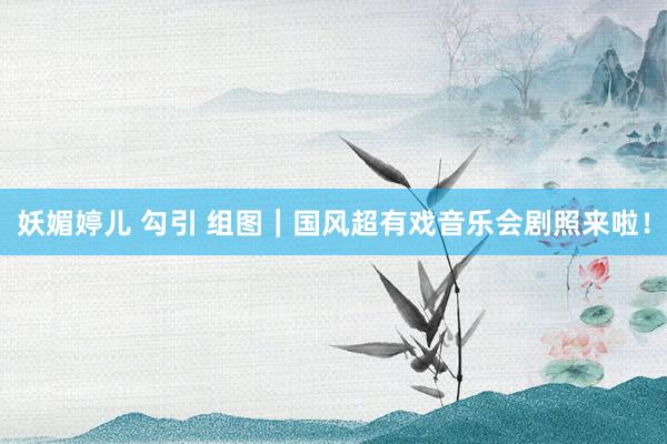 妖媚婷儿 勾引 组图｜国风超有戏音乐会剧照来啦！