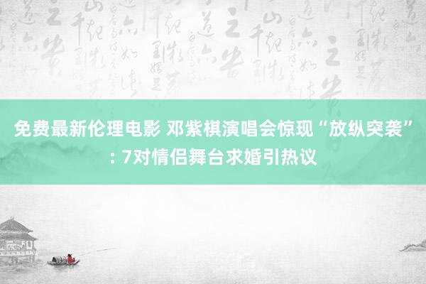 免费最新伦理电影 邓紫棋演唱会惊现“放纵突袭”: 7对情侣舞台求婚引热议