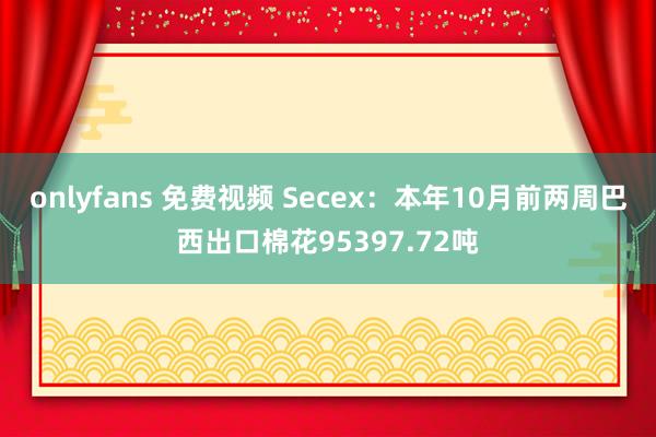 onlyfans 免费视频 Secex：本年10月前两周巴西出口棉花95397.72吨