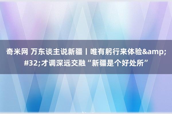 奇米网 万东谈主说新疆丨唯有躬行来体验&#32;才调深远交融“新疆是个好处所”