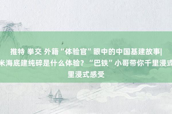 推特 拳交 外籍“体验官”眼中的中国基建故事|在百米海底建纯碎是什么体验？“巴铁”小哥带你千里浸式感受