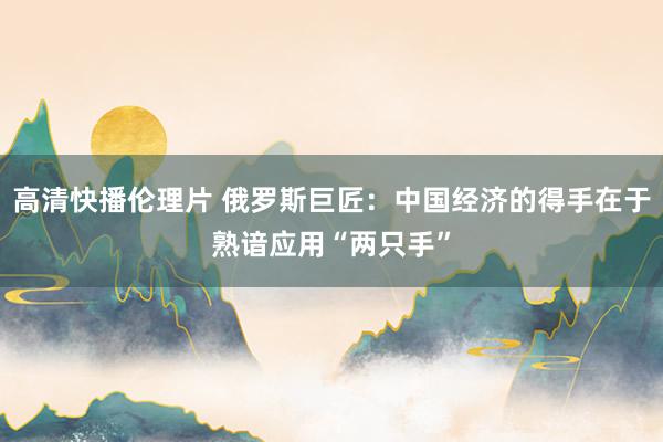 高清快播伦理片 俄罗斯巨匠：中国经济的得手在于熟谙应用“两只手”