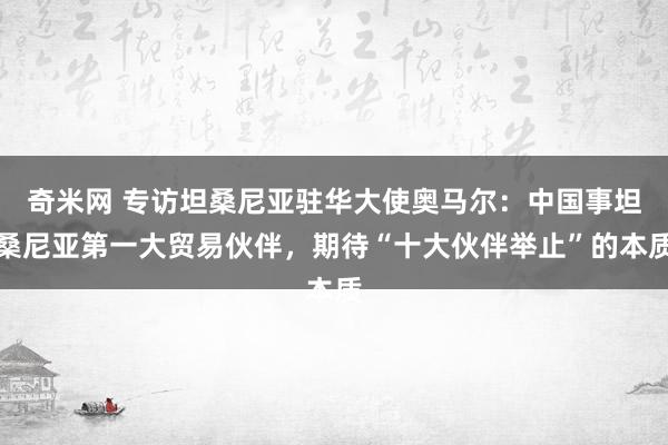 奇米网 专访坦桑尼亚驻华大使奥马尔：中国事坦桑尼亚第一大贸易伙伴，期待“十大伙伴举止”的本质