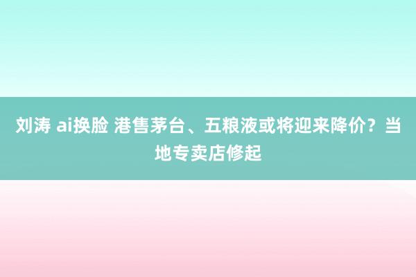 刘涛 ai换脸 港售茅台、五粮液或将迎来降价？当地专卖店修起