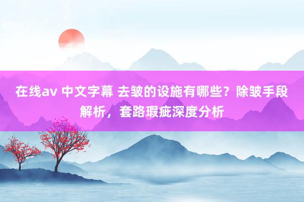 在线av 中文字幕 去皱的设施有哪些？除皱手段解析，套路瑕疵深度分析