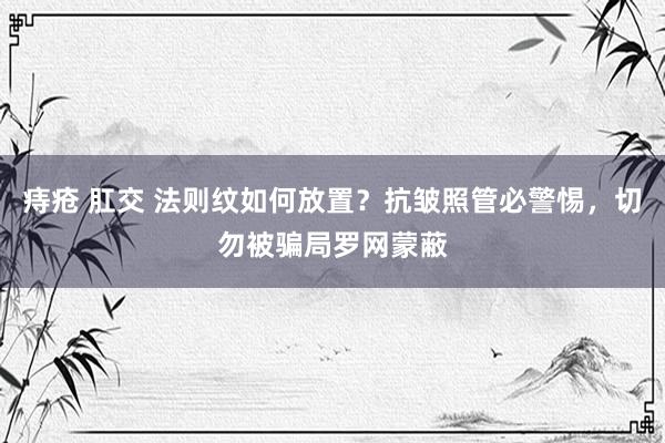 痔疮 肛交 法则纹如何放置？抗皱照管必警惕，切勿被骗局罗网蒙蔽