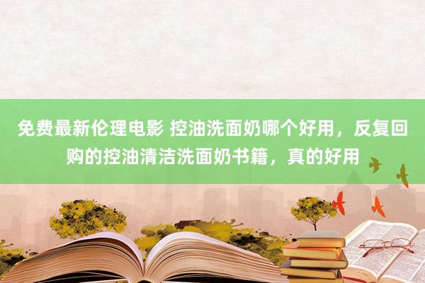 免费最新伦理电影 控油洗面奶哪个好用，反复回购的控油清洁洗面奶书籍，真的好用