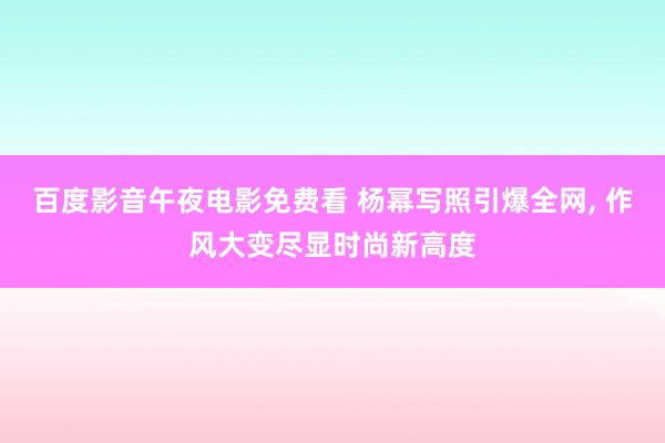 百度影音午夜电影免费看 杨幂写照引爆全网, 作风大变尽显时尚新高度