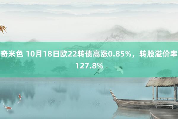 奇米色 10月18日欧22转债高涨0.85%，转股溢价率127.8%