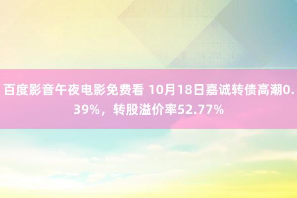 百度影音午夜电影免费看 10月18日嘉诚转债高潮0.39%，转股溢价率52.77%