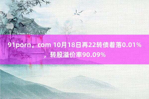 91porn。com 10月18日再22转债着落0.01%，转股溢价率90.09%