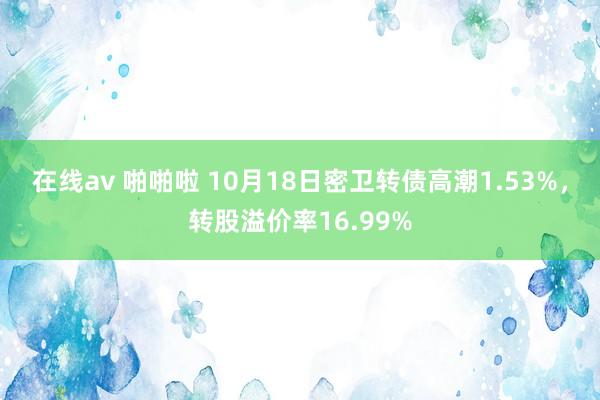 在线av 啪啪啦 10月18日密卫转债高潮1.53%，转股溢价率16.99%