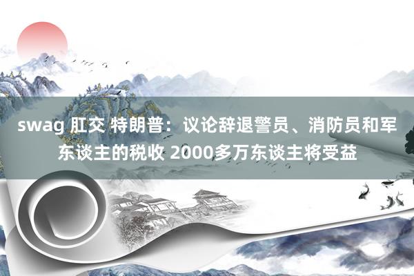 swag 肛交 特朗普：议论辞退警员、消防员和军东谈主的税收 2000多万东谈主将受益