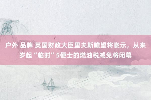 户外 品牌 英国财政大臣里夫斯瞻望将晓示，从来岁起“临时”5便士的燃油税减免将闭幕