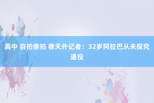 高中 自拍偷拍 德天外记者：32岁阿拉巴从未探究退役