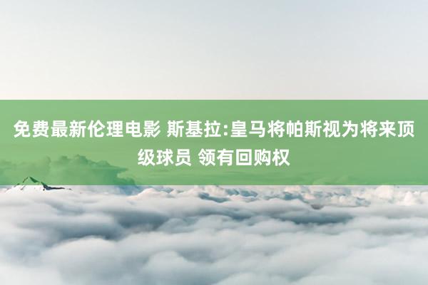 免费最新伦理电影 斯基拉:皇马将帕斯视为将来顶级球员 领有回购权