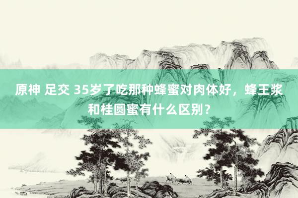 原神 足交 35岁了吃那种蜂蜜对肉体好，蜂王浆和桂圆蜜有什么区别？