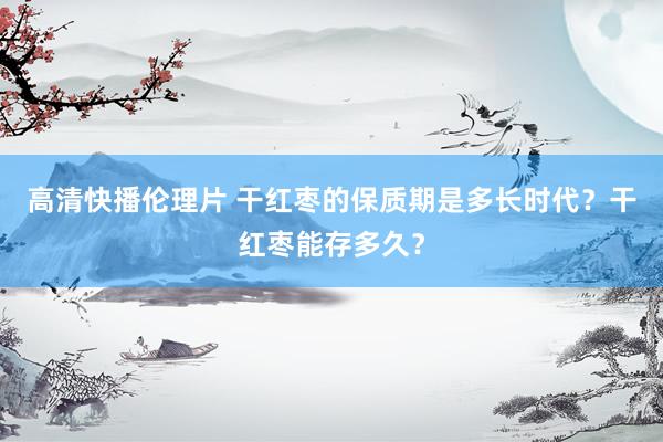 高清快播伦理片 干红枣的保质期是多长时代？干红枣能存多久？