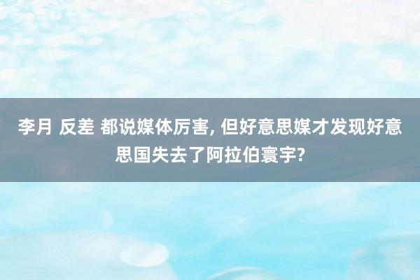 李月 反差 都说媒体厉害， 但好意思媒才发现好意思国失去了阿拉伯寰宇?