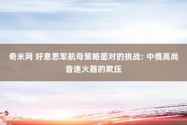 奇米网 好意思军航母策略面对的挑战: 中俄高尚音速火器的欺压