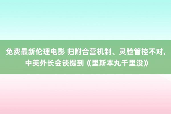 免费最新伦理电影 归附合营机制、灵验管控不对, 中英外长会谈提到《里斯本丸千里没》