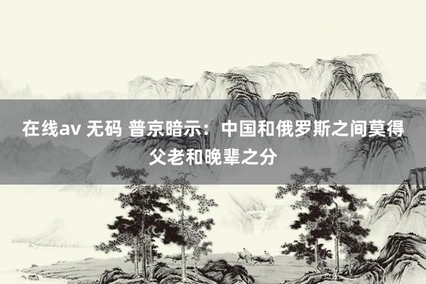 在线av 无码 普京暗示：中国和俄罗斯之间莫得父老和晚辈之分