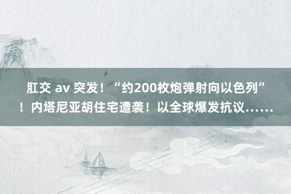 肛交 av 突发！“约200枚炮弹射向以色列”！内塔尼亚胡住宅遭袭！以全球爆发抗议……