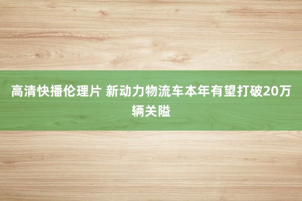 高清快播伦理片 新动力物流车本年有望打破20万辆关隘