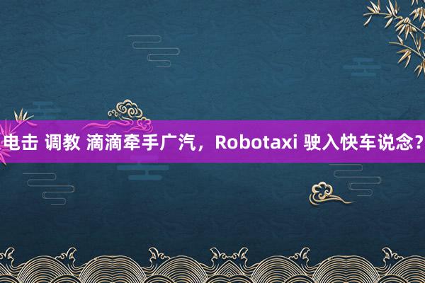 电击 调教 滴滴牵手广汽，Robotaxi 驶入快车说念？