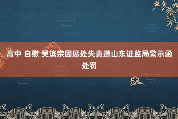 高中 自慰 吴滨宗因惩处失责遭山东证监局警示函处罚