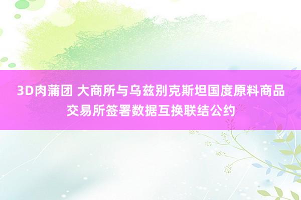 3D肉蒲团 大商所与乌兹别克斯坦国度原料商品交易所签署数据互换联结公约