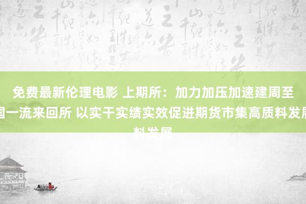 免费最新伦理电影 上期所：加力加压加速建周至国一流来回所 以实干实绩实效促进期货市集高质料发展