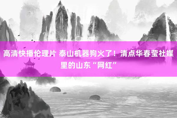 高清快播伦理片 泰山机器狗火了！清点华春莹社媒里的山东“网红”