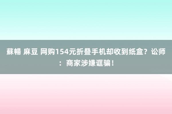 蘇暢 麻豆 网购154元折叠手机却收到纸盒？讼师：商家涉嫌诓骗！