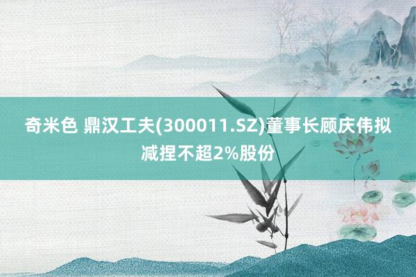 奇米色 鼎汉工夫(300011.SZ)董事长顾庆伟拟减捏不超2%股份