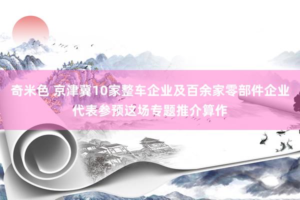 奇米色 京津冀10家整车企业及百余家零部件企业代表参预这场专题推介算作