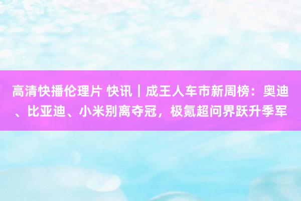 高清快播伦理片 快讯｜成王人车市新周榜：奥迪、比亚迪、小米别离夺冠，极氪超问界跃升季军