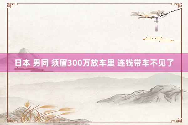 日本 男同 须眉300万放车里 连钱带车不见了