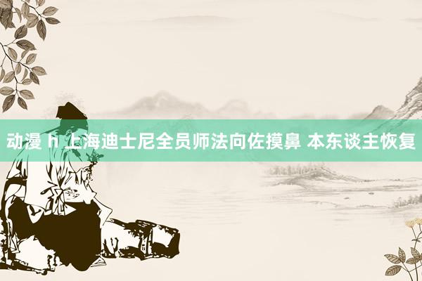 动漫 h 上海迪士尼全员师法向佐摸鼻 本东谈主恢复