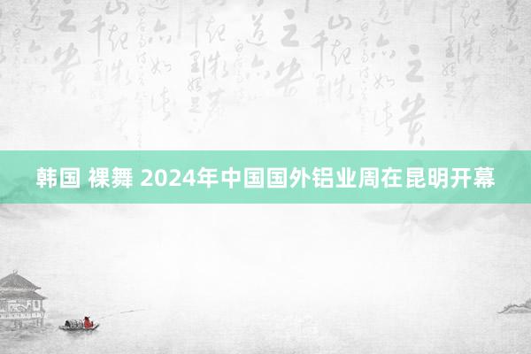 韩国 裸舞 2024年中国国外铝业周在昆明开幕